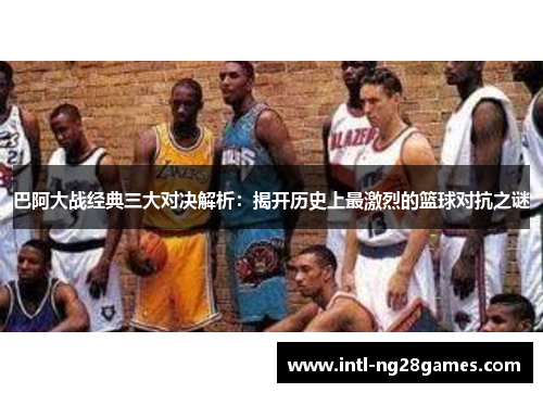 巴阿大战经典三大对决解析：揭开历史上最激烈的篮球对抗之谜